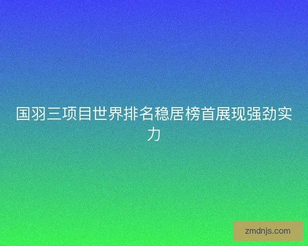 国羽三项目世界排名稳居榜首展现强劲实力