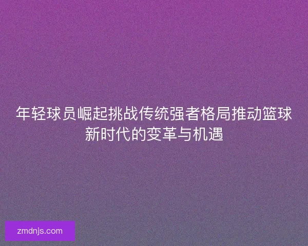 年轻球员崛起挑战传统强者格局推动篮球新时代的变革与机遇
